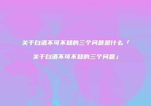 关于白酒不可不知的三个问题是什么「关于白酒不可不知的三个问题」