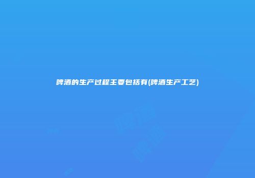 啤酒的生产过程主要包括有(啤酒生产工艺)