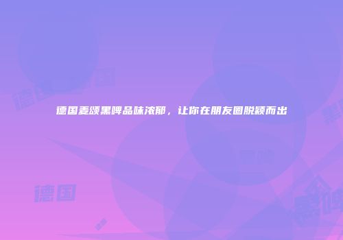 德国麦颂黑啤品味浓郁，让你在朋友圈脱颖而出