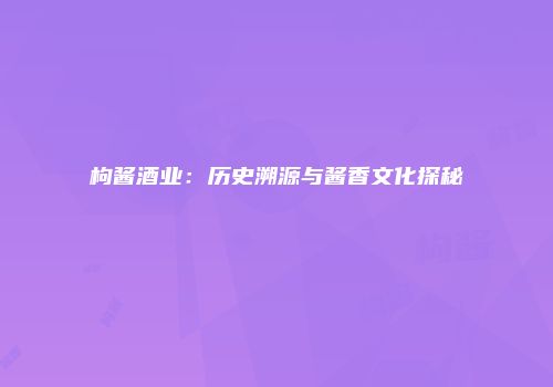 枸酱酒业：历史溯源与酱香文化探秘