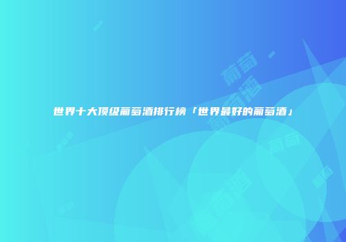世界十大顶级葡萄酒排行榜「世界最好的葡萄酒」
