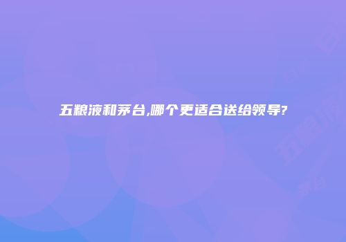 五粮液和茅台,哪个更适合送给领导?