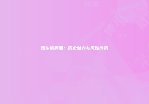 哈尔滨啤酒：历史魅力与风味传承