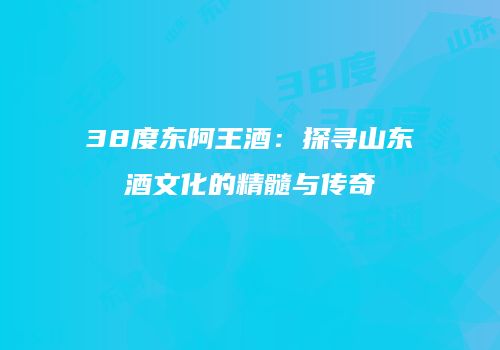 38度东阿王酒：探寻山东酒文化的精髓与传奇