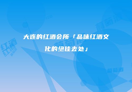 大连的红酒会所「品味红酒文化的绝佳去处」