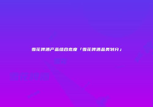 雪花啤酒产品组合宽度「雪花啤酒品类划分」