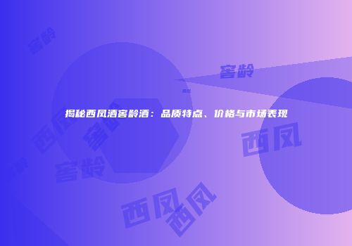 揭秘西凤酒窖龄酒：品质特点、价格与市场表现