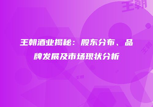王朝酒业揭秘：股东分布、品牌发展及市场现状分析