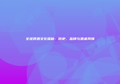 全球啤酒文化探秘：历史、品牌与酒桌风情