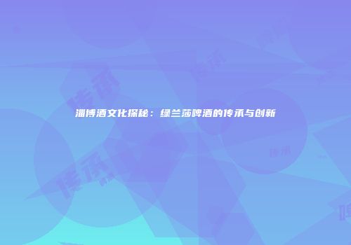 淄博酒文化探秘：绿兰莎啤酒的传承与创新