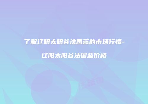 了解辽阳太阳谷法国蓝的市场行情-辽阳太阳谷法国蓝价格