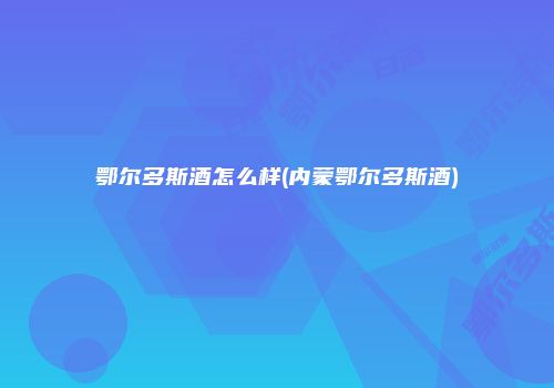 鄂尔多斯酒怎么样(内蒙鄂尔多斯酒)