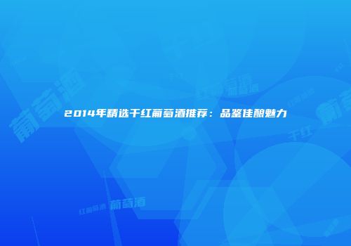2014年精选干红葡萄酒推荐：品鉴佳酿魅力