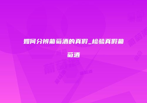 如何分辨葡萄酒的真假_检验真假葡萄酒