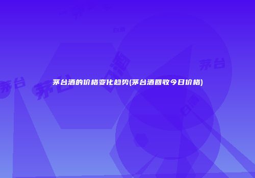 茅台酒的价格变化趋势(茅台酒回收今日价格)