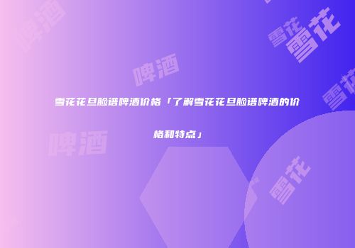 雪花花旦脸谱啤酒价格「了解雪花花旦脸谱啤酒的价格和特点」