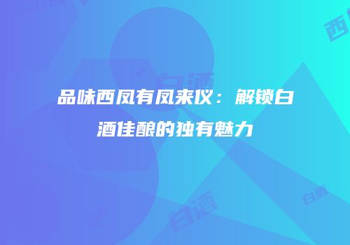品味西凤有凤来仪：解锁白酒佳酿的独有魅力