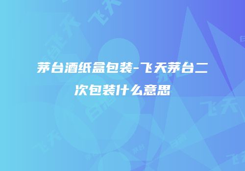 茅台酒纸盒包装-飞天茅台二次包装什么意思