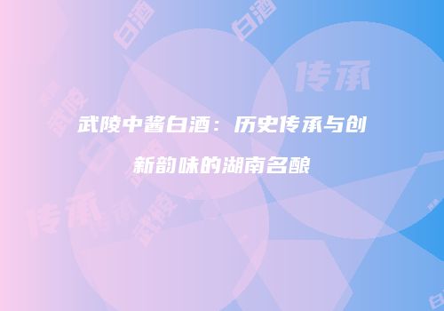 武陵中酱白酒：历史传承与创新韵味的湖南名酿