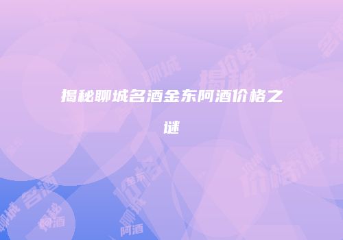 揭秘聊城名酒金东阿酒价格之谜