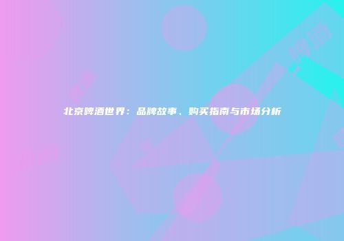 北京啤酒世界：品牌故事、购买指南与市场分析