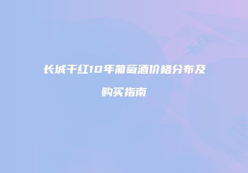 长城干红10年葡萄酒价格分布及购买指南