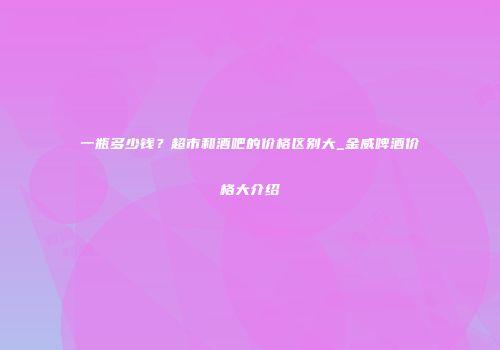 一瓶多少钱？超市和酒吧的价格区别大_金威啤酒价格大介绍