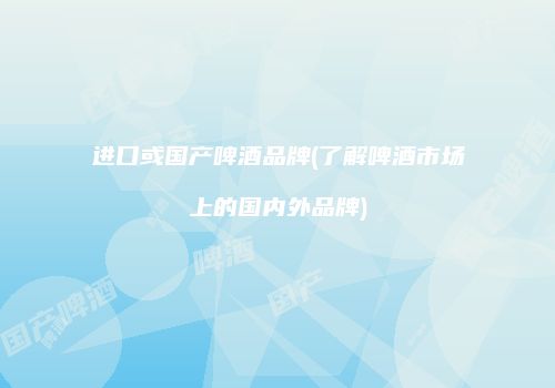 进口或国产啤酒品牌(了解啤酒市场上的国内外品牌)