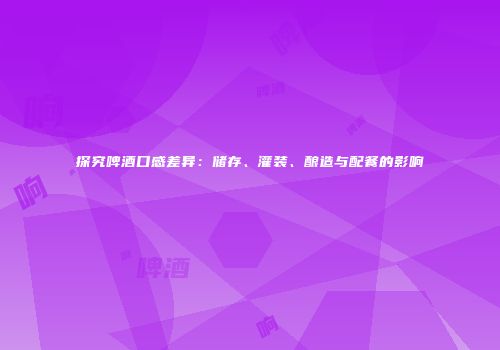 探究啤酒口感差异：储存、灌装、酿造与配餐的影响