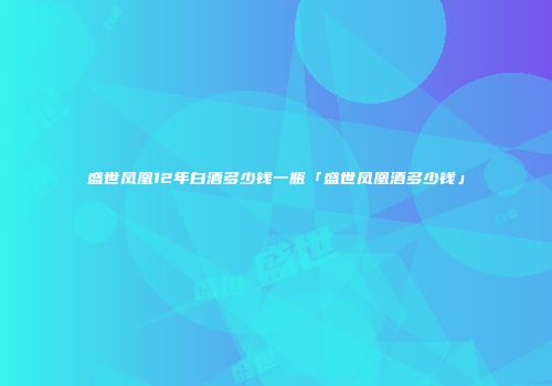 盛世凤凰12年白酒多少钱一瓶「盛世凤凰酒多少钱」
