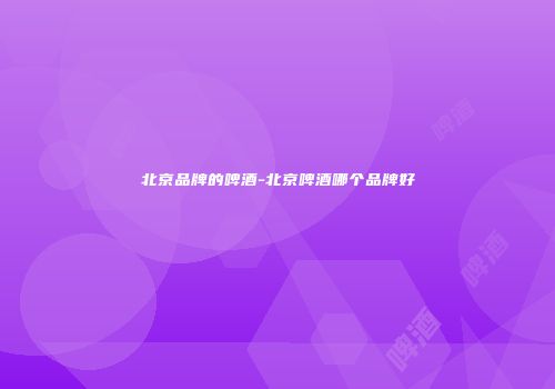 北京品牌的啤酒-北京啤酒哪个品牌好