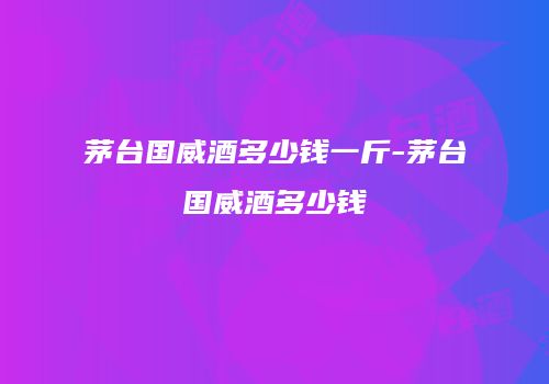 茅台国威酒多少钱一斤-茅台国威酒多少钱