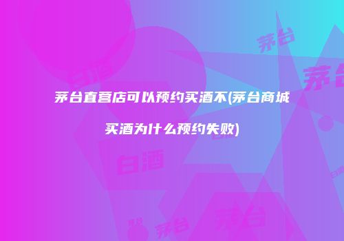茅台直营店可以预约买酒不(茅台商城买酒为什么预约失败)