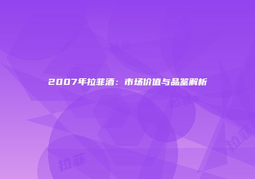 2007年拉菲酒：市场价值与品鉴解析
