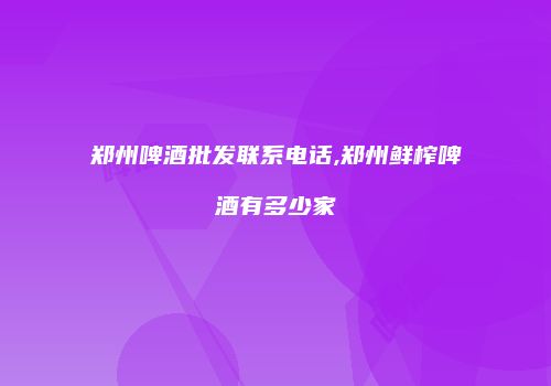 郑州啤酒批发联系电话,郑州鲜榨啤酒有多少家