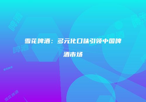 雪花啤酒：多元化口味引领中国啤酒市场