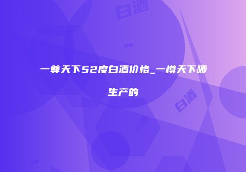 一尊天下52度白酒价格_一樽天下哪生产的