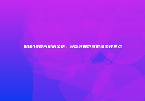 揭秘45度西凤酒金钻：酱香酒典范与市场关注焦点