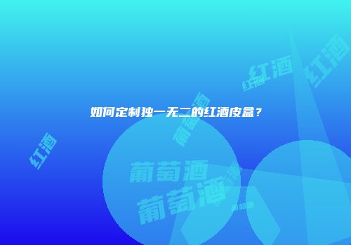 如何定制独一无二的红酒皮盒？