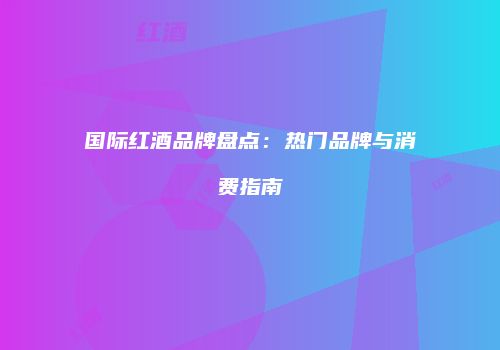 国际红酒品牌盘点：热门品牌与消费指南