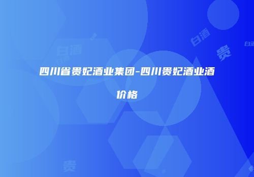 四川省贵妃酒业集团-四川贵妃酒业酒价格