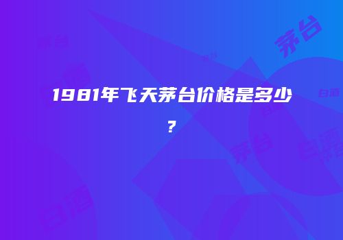 1981年飞天茅台价格是多少?