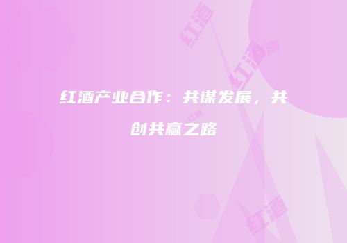 红酒产业合作：共谋发展，共创共赢之路