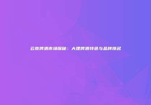 云南啤酒市场探秘：大理啤酒特色与品牌排名