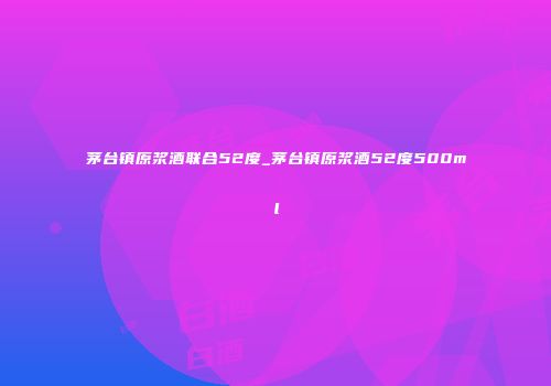 茅台镇原浆酒联合52度_茅台镇原浆酒52度500ml