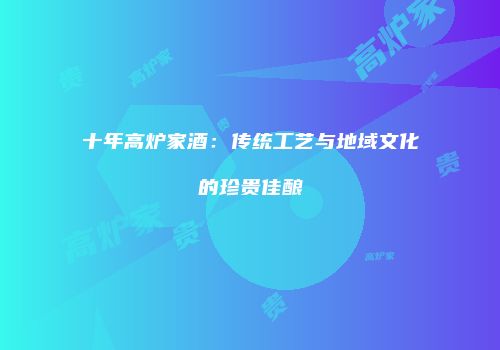 十年高炉家酒：传统工艺与地域文化的珍贵佳酿
