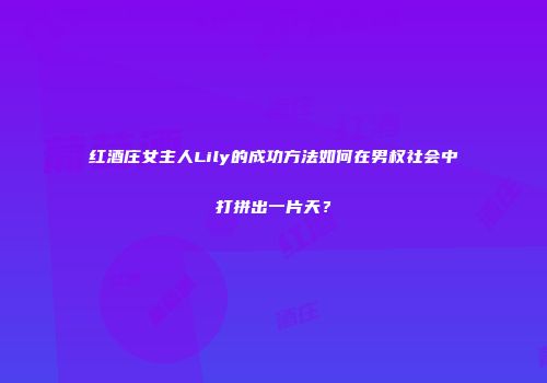 红酒庄女主人Lily的成功方法如何在男权社会中打拼出一片天？