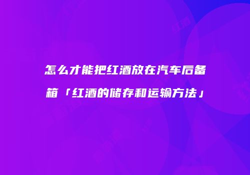 怎么才能把红酒放在汽车后备箱「红酒的储存和运输方法」