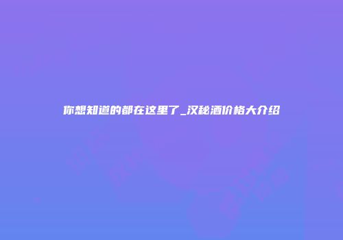 你想知道的都在这里了_汉秘酒价格大介绍