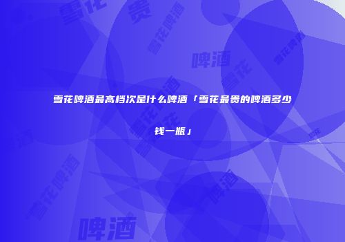 雪花啤酒最高档次是什么啤酒「雪花最贵的啤酒多少钱一瓶」